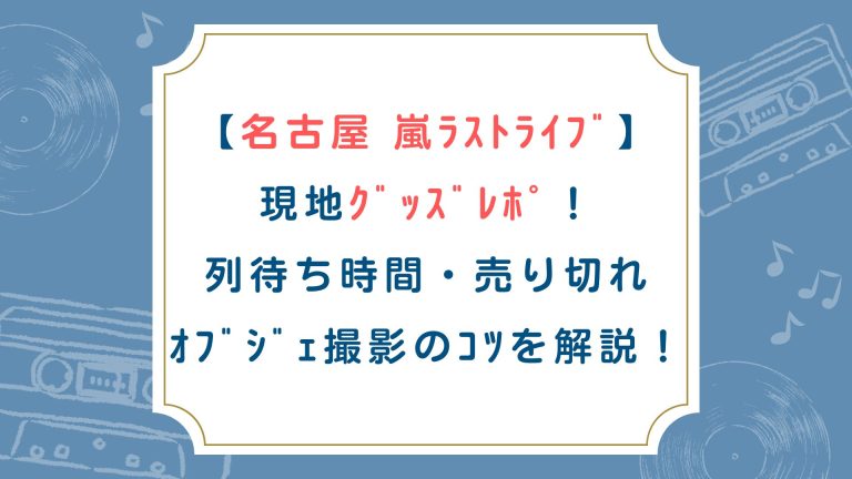 【名古屋】嵐ﾗｽﾄﾗｲﾌﾞ現地ｸﾞｯｽﾞﾚﾎﾟ！列待ち時間/売り切れ/ｵﾌﾞｼﾞｪ撮影のｺﾂを解説！