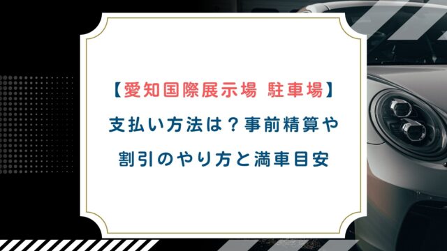 【愛知国際展示場 駐車場】支払い方法は？事前精算や割引のやり方と満車目安